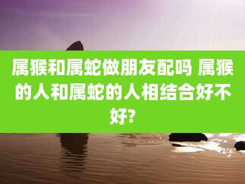 属猴和属蛇做朋友配吗 属猴的人和属蛇的人相结合好不好?