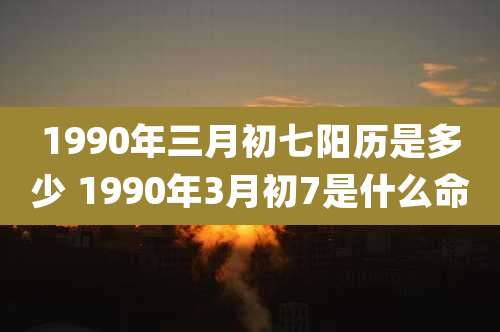 1990年三月初七阳历是多少 1990年3月初7是什么命