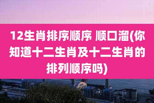 12生肖排序顺序 顺口溜(你知道十二生肖及十二生肖的排列顺序吗)