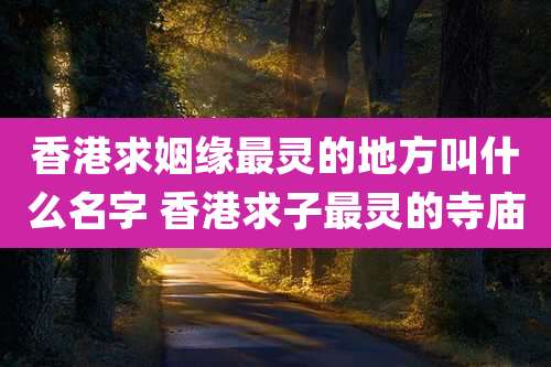 香港求姻缘最灵的地方叫什么名字 香港求子最灵的寺庙