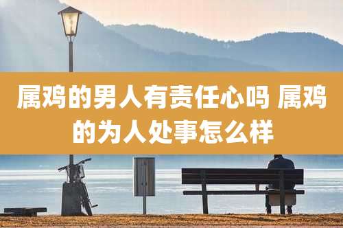 属鸡的男人有责任心吗 属鸡的为人处事怎么样