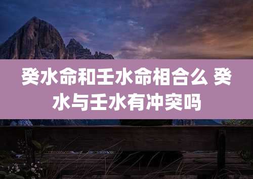 癸水命和壬水命相合么 癸水与壬水有冲突吗