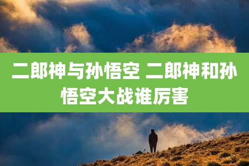 二郎神与孙悟空 二郎神和孙悟空大战谁厉害