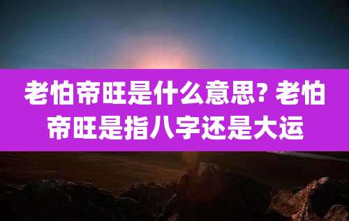 老怕帝旺是什么意思? 老怕帝旺是指八字还是大运