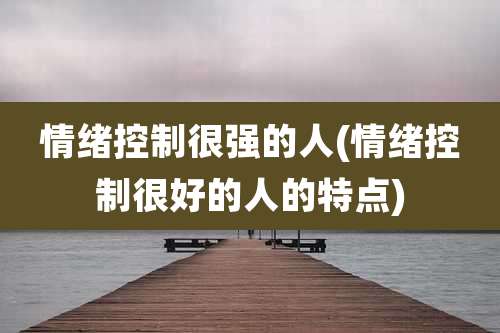 情绪控制很强的人(情绪控制很好的人的特点)