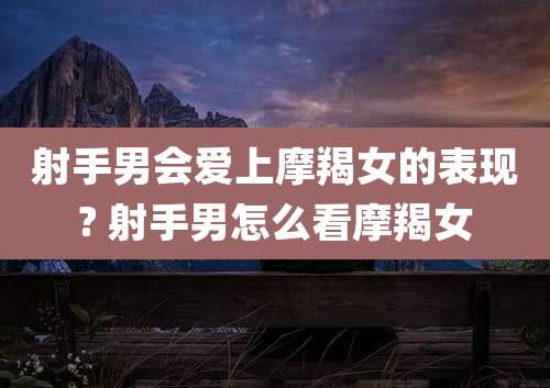 射手男会爱上摩羯女的表现? 射手男怎么看摩羯女