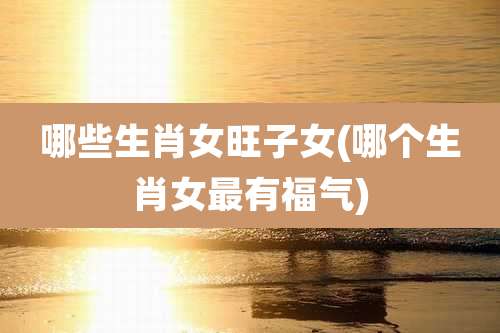 哪些生肖女旺子女(哪个生肖女最有福气)