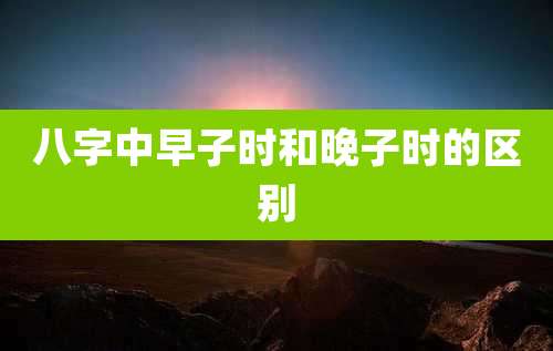 八字中早子时和晚子时的区别