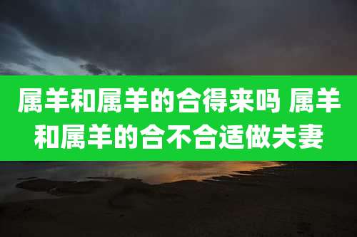 属羊和属羊的合得来吗 属羊和属羊的合不合适做夫妻
