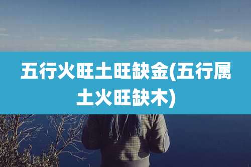 五行火旺土旺缺金(五行属土火旺缺木)