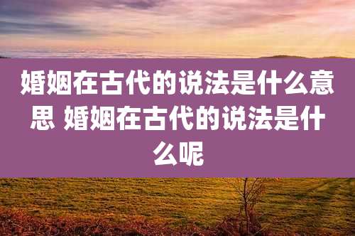 婚姻在古代的说法是什么意思 婚姻在古代的说法是什么呢