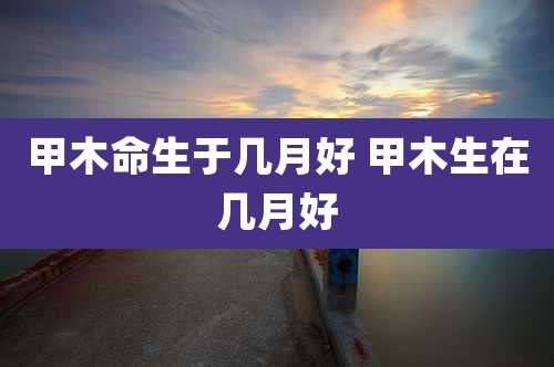 甲木命生于几月好 甲木生在几月好