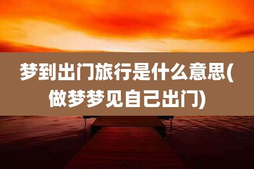 梦到出门旅行是什么意思(做梦梦见自己出门)