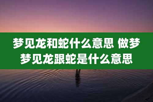 梦见龙和蛇什么意思 做梦梦见龙跟蛇是什么意思
