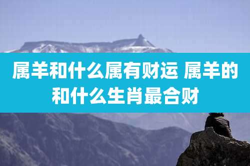 属羊和什么属有财运 属羊的和什么生肖最合财