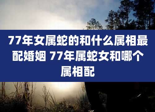 77年女属蛇的和什么属相最配婚姻 77年属蛇女和哪个属相配