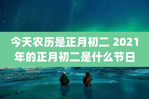 今天农历是正月初二 2021年的正月初二是什么节日