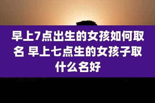 早上7点出生的女孩如何取名 早上七点生的女孩子取什么名好