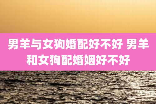 男羊与女狗婚配好不好 男羊和女狗配婚姻好不好