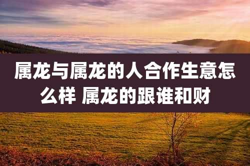 属龙与属龙的人合作生意怎么样 属龙的跟谁和财