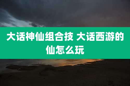 大话神仙组合技 大话西游的仙怎么玩