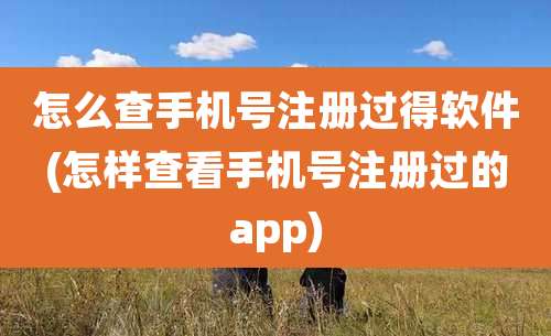 怎么查手机号注册过得软件(怎样查看手机号注册过的app)