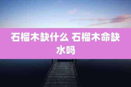 石榴木缺什么 石榴木命缺水吗