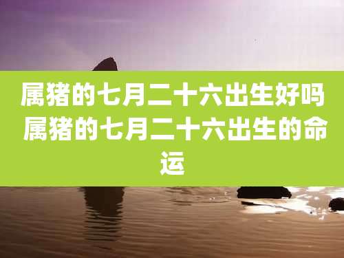 属猪的七月二十六出生好吗 属猪的七月二十六出生的命运
