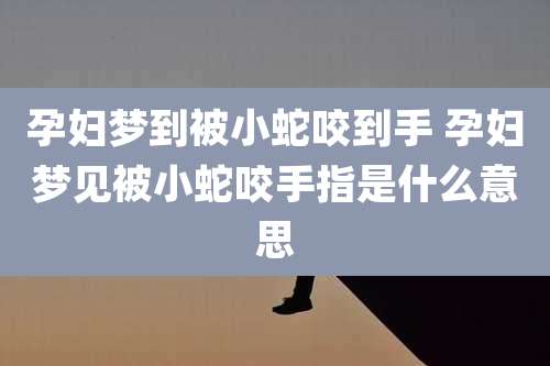 孕妇梦到被小蛇咬到手 孕妇梦见被小蛇咬手指是什么意思
