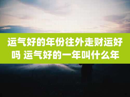运气好的年份往外走财运好吗 运气好的一年叫什么年