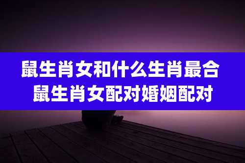 鼠生肖女和什么生肖最合 鼠生肖女配对婚姻配对