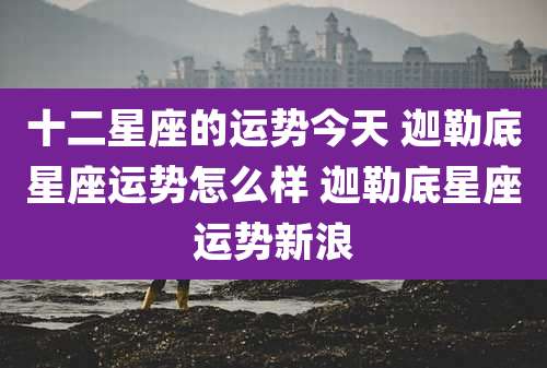 十二星座的运势今天 迦勒底星座运势怎么样 迦勒底星座运势新浪