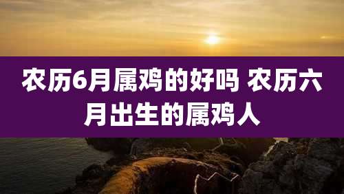 农历6月属鸡的好吗 农历六月出生的属鸡人