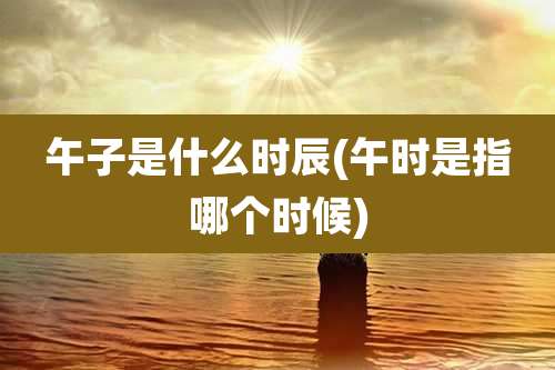 午子是什么时辰(午时是指哪个时候)