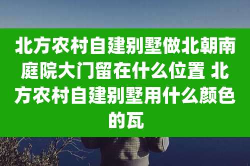 北方农村自建别墅做北朝南庭院大门留在什么位置 北方农村自建别墅用什么颜色的瓦