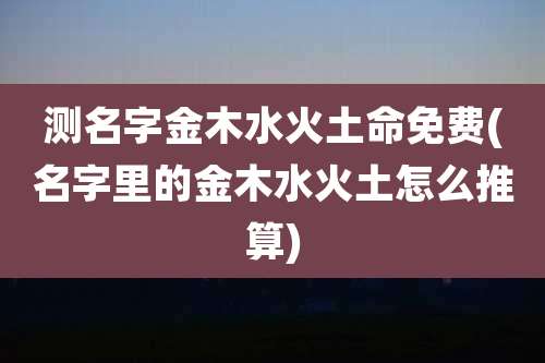 测名字金木水火土命免费(名字里的金木水火土怎么推算)