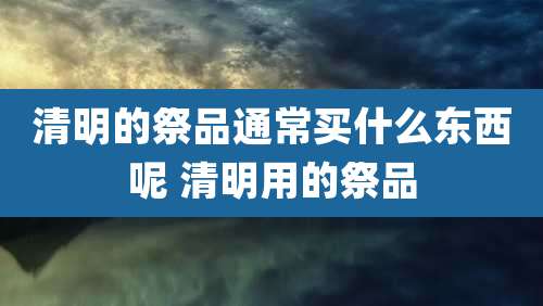清明的祭品通常买什么东西呢 清明用的祭品