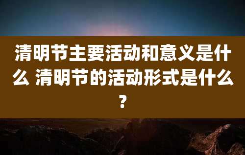 清明节主要活动和意义是什么 清明节的活动形式是什么?