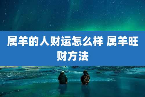 属羊的人财运怎么样 属羊旺财方法
