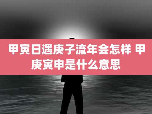 甲寅日遇庚子流年会怎样 甲庚寅申是什么意思