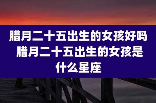 腊月二十五出生的女孩好吗 腊月二十五出生的女孩是什么星座