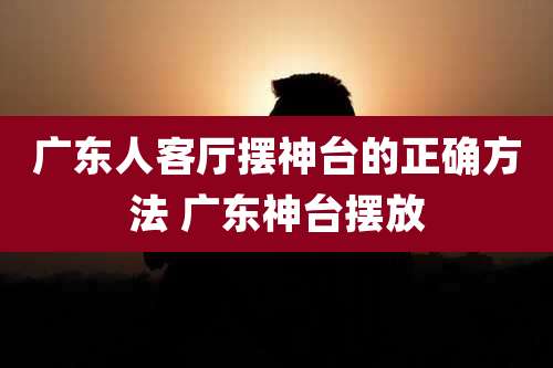 广东人客厅摆神台的正确方法 广东神台摆放
