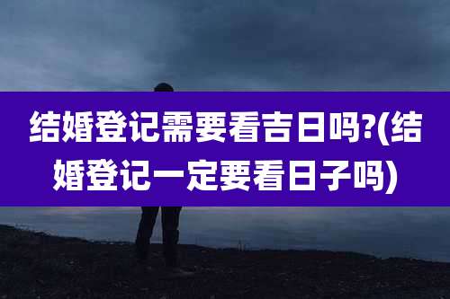 结婚登记需要看吉日吗?(结婚登记一定要看日子吗)