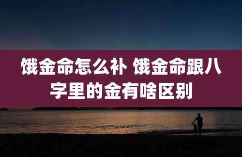 饿金命怎么补 饿金命跟八字里的金有啥区别