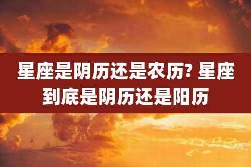 星座是阴历还是农历? 星座到底是阴历还是阳历