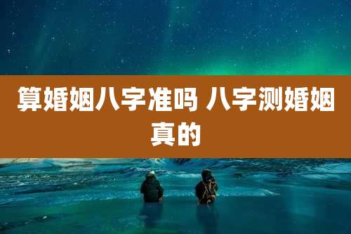 算婚姻八字准吗 八字测婚姻真的
