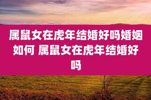 属鼠女在虎年结婚好吗婚姻如何 属鼠女在虎年结婚好吗
