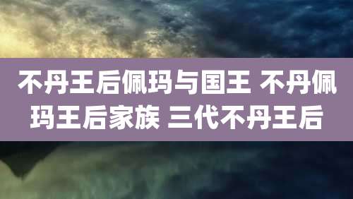 不丹王后佩玛与国王 不丹佩玛王后家族 三代不丹王后