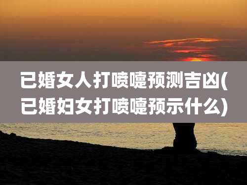 已婚女人打喷嚏预测吉凶(已婚妇女打喷嚏预示什么)