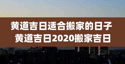 黄道吉日适合搬家的日子 黄道吉日2020搬家吉日